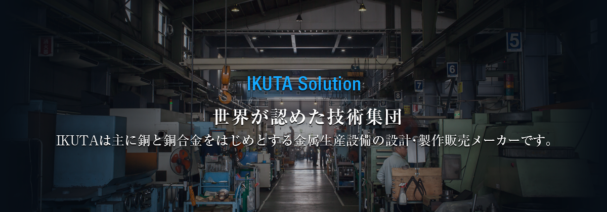 IKUTA Solution 世界が認めた技術集団。 IKUTAは主に銅と銅合金をはじめとする金属生産設備の設計・製作販売 メーカーです