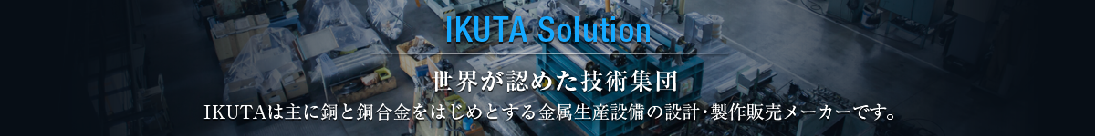 IKUTA Solution 世界が認めた技術集団。 IKUTAは主に銅と銅合金をはじめとする金属生産設備の設計・製作販売 メーカーです